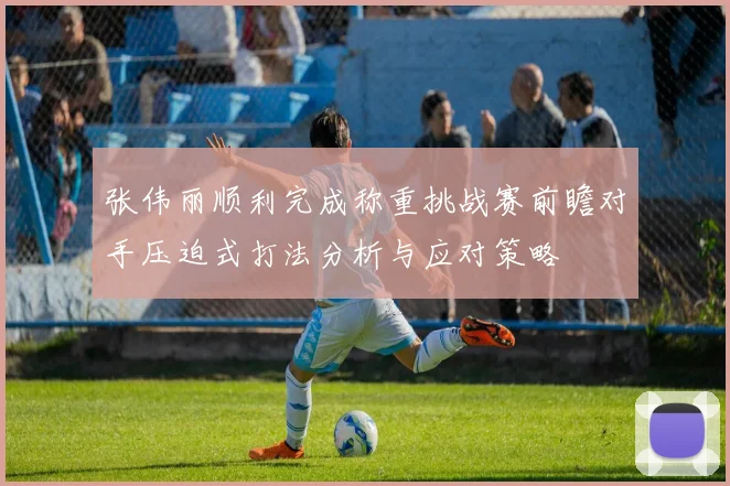 张伟丽顺利完成称重挑战赛前瞻对手压迫式打法分析与应对策略
