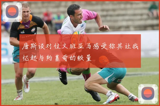 唐斯谈对位文班亚马感受称其让我忆起与约基奇的较量