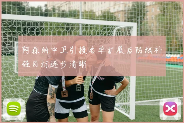 阿森纳中卫引援名单扩展后防线补强目标逐步清晰