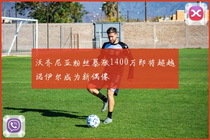 沃齐尼亚粉丝暴涨1400万即将超越诺伊尔成为新偶像