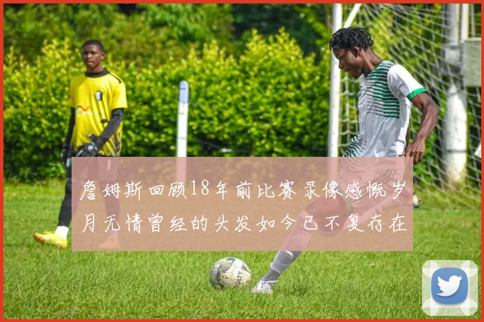 詹姆斯回顾18年前比赛录像感慨岁月无情曾经的头发如今已不复存在