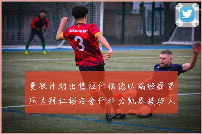 曼联计划出售拉什福德以减轻薪资压力拜仁锁定舍什科为凯恩接班人