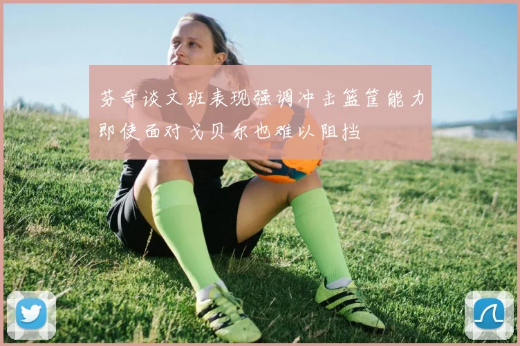 芬奇谈文班表现强调冲击篮筐能力即使面对戈贝尔也难以阻挡
