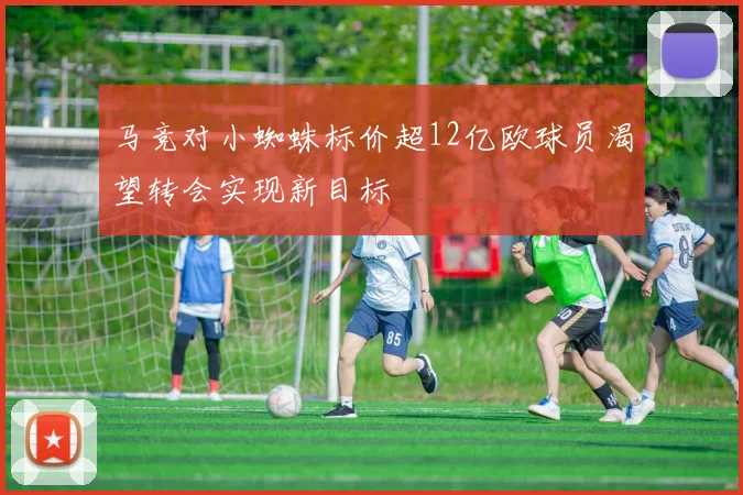 马竞对小蜘蛛标价超12亿欧球员渴望转会实现新目标