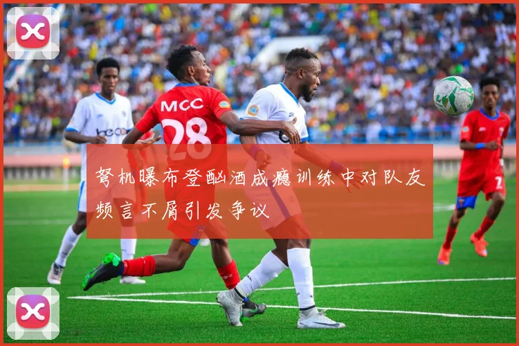 弩机曝布登酗酒成瘾训练中对队友频言不屑引发争议