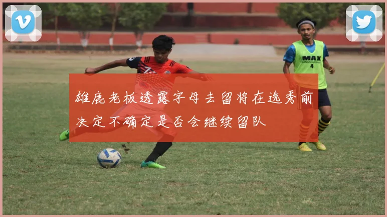 雄鹿老板透露字母去留将在选秀前决定不确定是否会继续留队