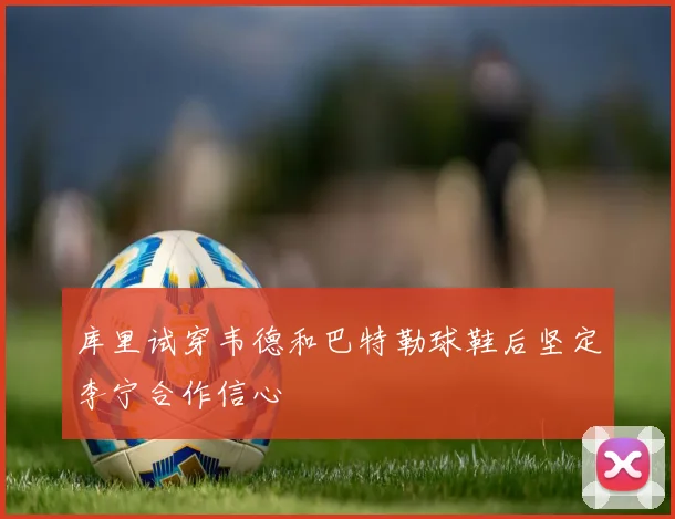 库里试穿韦德和巴特勒球鞋后坚定李宁合作信心