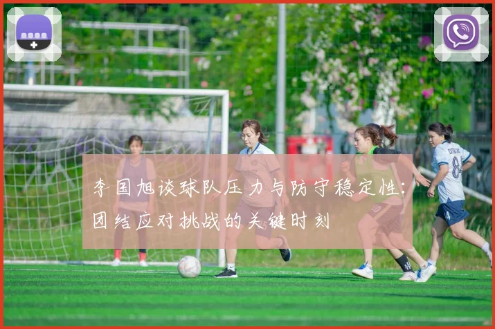 李国旭谈球队压力与防守稳定性：团结应对挑战的关键时刻