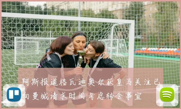 阿斯报道格瓦迪奥尔获皇马关注已向曼城请求时间考虑转会事宜