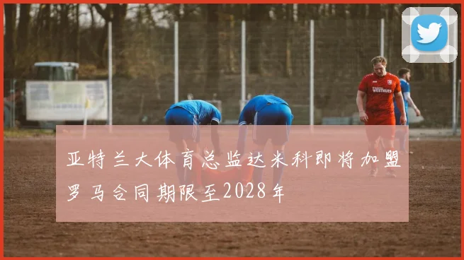 亚特兰大体育总监达米科即将加盟罗马合同期限至2028年