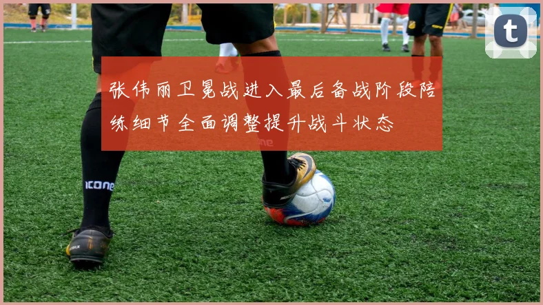 张伟丽卫冕战进入最后备战阶段陪练细节全面调整提升战斗状态