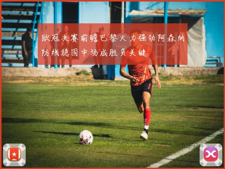 欧冠决赛前瞻巴黎火力强劲阿森纳防线稳固中场成胜负关键