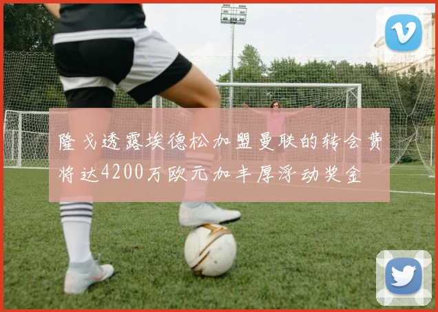 隆戈透露埃德松加盟曼联的转会费将达4200万欧元加丰厚浮动奖金
