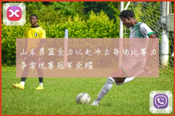 山东男篮全力以赴冲击每场比赛力争常规赛冠军荣耀