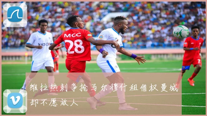 维拉热刺争抢马尔穆什租借权曼城却不愿放人