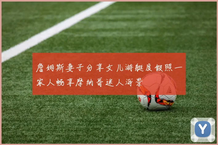 詹姆斯妻子分享女儿游艇度假照一家人畅享摩纳哥迷人海景
