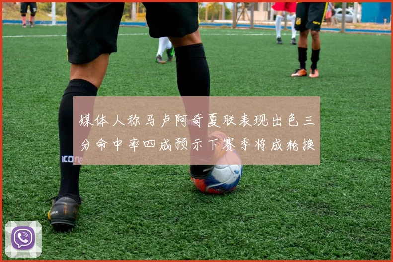 媒体人称马卢阿奇夏联表现出色三分命中率四成预示下赛季将成轮换球员