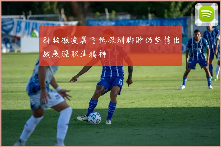 孙铭徽凌晨飞抵深圳脚肿仍坚持出战展现职业精神