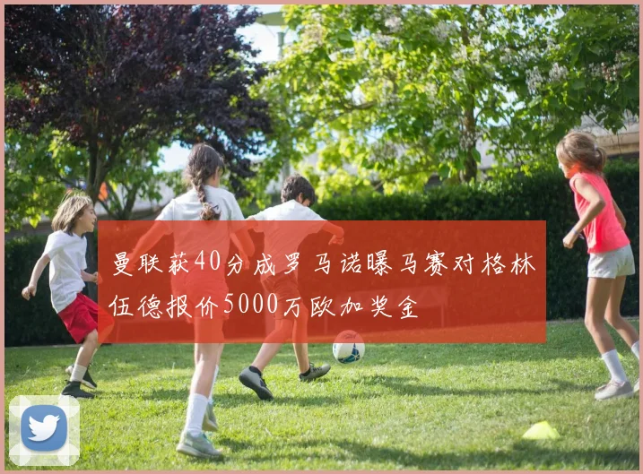 曼联获40分成罗马诺曝马赛对格林伍德报价5000万欧加奖金