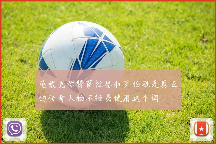 范戴克称赞萨拉赫和罗伯逊是真正的传奇人物不轻易使用这个词