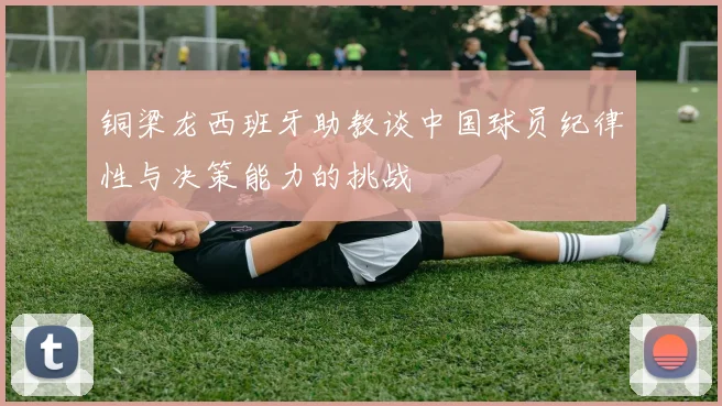 铜梁龙西班牙助教谈中国球员纪律性与决策能力的挑战